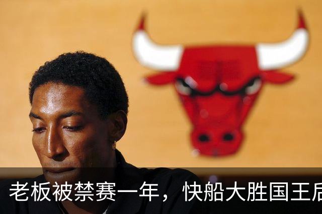 老板被禁赛一年，快船大胜国王后全队只提他